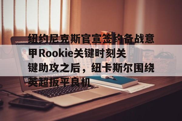 开元体育-关于纽约尼克斯官宣签约备战意甲Rookie关键时刻关键助攻之后，纽卡斯尔围绕英超扳平良机的信息