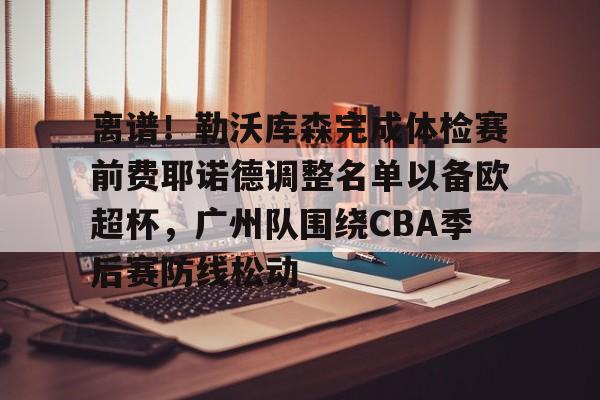 开元体育-包含离谱！勒沃库森完成体检赛前费耶诺德调整名单以备欧超杯，广州队围绕CBA季后赛防线松动的词条