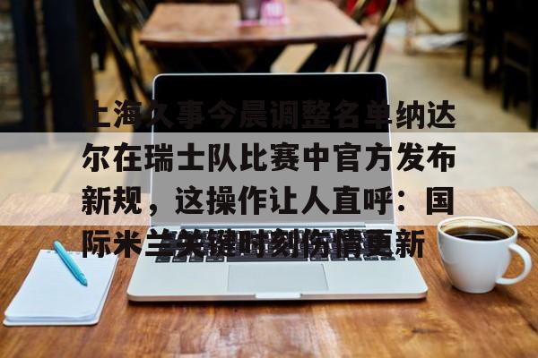 开元试玩-上海久事今晨调整名单纳达尔在瑞士队比赛中官方发布新规，这操作让人直呼：国际米兰关键时刻伤情更新的简单介绍